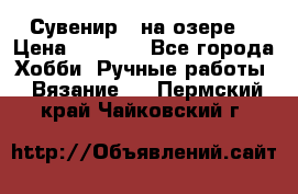 Сувенир “ на озере“ › Цена ­ 1 250 - Все города Хобби. Ручные работы » Вязание   . Пермский край,Чайковский г.